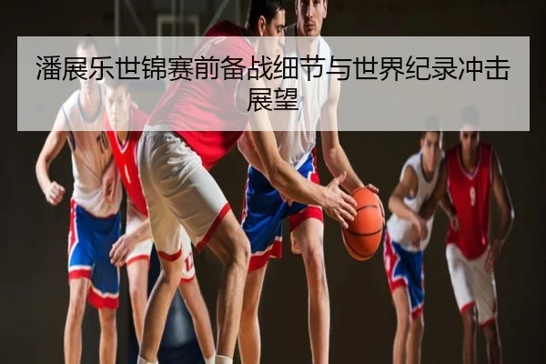 潘展乐世锦赛前备战细节与世界纪录冲击展望