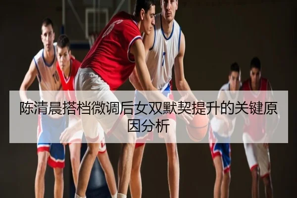 陈清晨搭档微调后女双默契提升的关键原因分析