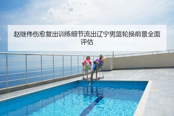 赵继伟伤愈复出训练细节流出辽宁男篮轮换前景全面评估