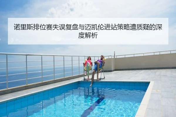诺里斯排位赛失误复盘与迈凯伦进站策略遭质疑的深度解析