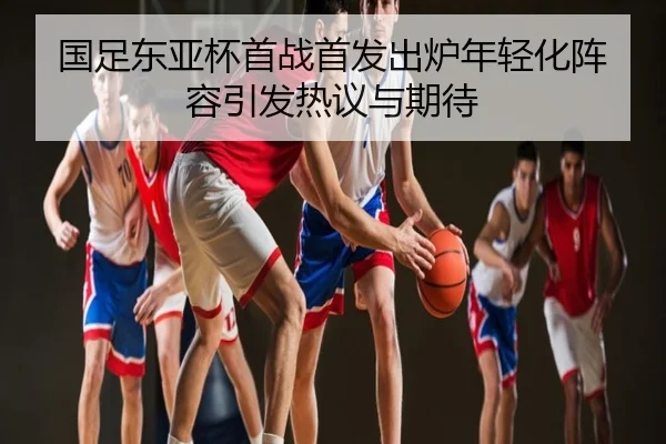 国足东亚杯首战首发出炉年轻化阵容引发热议与期待