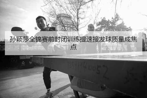 孙颖莎全锦赛前封闭训练提速接发球质量成焦点
