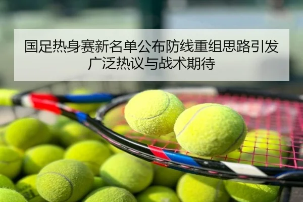 国足热身赛新名单公布防线重组思路引发广泛热议与战术期待